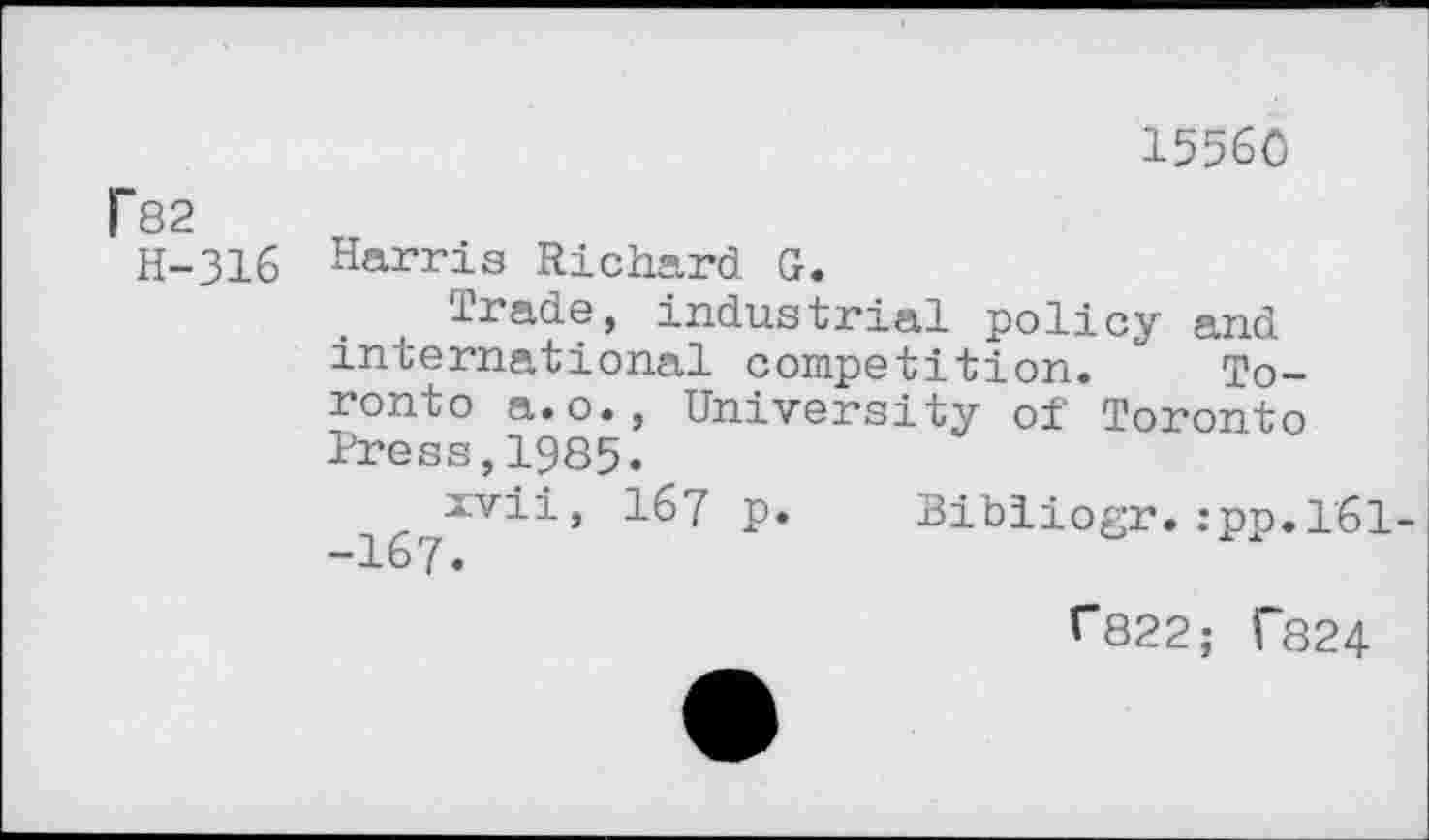 ﻿15560
l~82
H-316 Harris Richard G.
Trade, industrial policy and international competition. Toronto a.o., University of Toronto Press,1985.
Igy377’*’'*'* ^67	Bibliogr. :pp.l61-
^822; T824